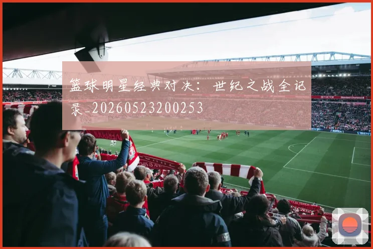 篮球明星经典对决：世纪之战全记录_20260523200253